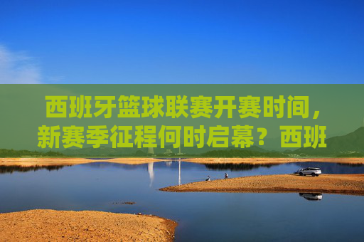 西班牙篮球联赛开赛时间，新赛季征程何时启幕？西班牙篮球联赛新赛季开赛时间