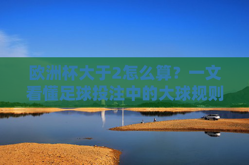 欧洲杯大于2怎么算？一文看懂足球投注中的大球规则，欧洲杯大球规则，大于2怎么算？