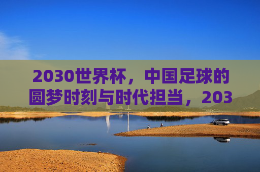 2030世界杯,中国足球的圆梦时刻与时代担当,2030世界杯,中国足球圆梦时刻与时代担当