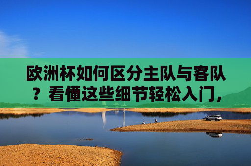 欧洲杯如何区分主队与客队？看懂这些细节轻松入门，欧洲杯区分主队客队，看懂这些细节轻松入门