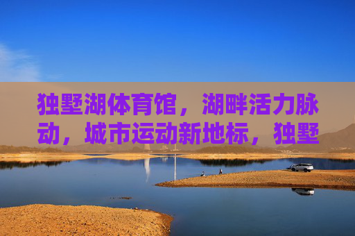 独墅湖体育馆,湖畔活力脉动,城市运动新地标,独墅湖体育馆,湖畔活力脉动,城市运动新地标