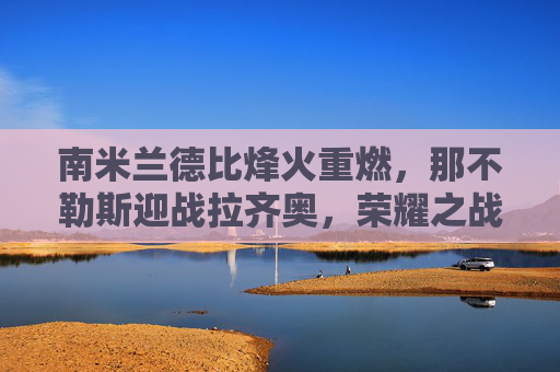 南米兰德比烽火重燃,那不勒斯迎战拉齐奥,荣耀之战谁主沉浮?南米兰德比荣耀战,那不勒斯战拉齐奥,谁主沉浮?