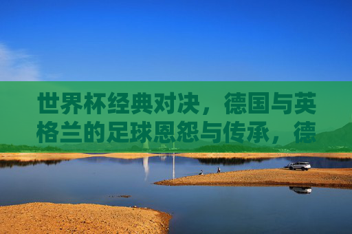 世界杯经典对决，德国与英格兰的足球恩怨与传承，德国与英格兰，世界杯恩怨与传承的经典对决