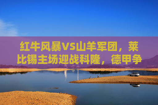 红牛风暴VS山羊军团,莱比锡主场迎战科隆,德甲争四关键战,红牛风暴VS山羊军团!德甲争四关键战