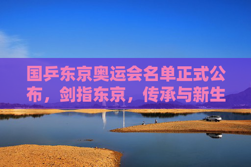 国乒东京奥运会名单正式公布,剑指东京,传承与新生共铸辉煌,国乒东京奥运名单公布,剑指东京,传承新生共铸辉煌