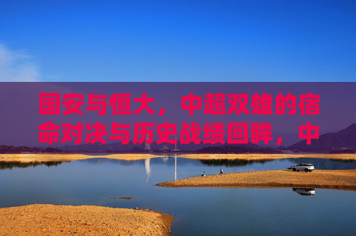 国安与恒大，中超双雄的宿命对决与历史战绩回眸，中超双雄宿命对决，国安与恒大历史战绩回眸