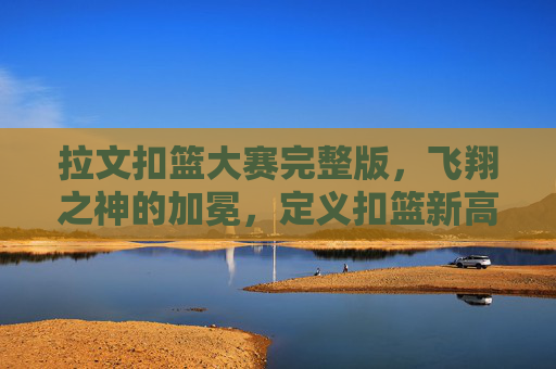 拉文扣篮大赛完整版，飞翔之神的加冕，定义扣篮新高度，拉文加冕飞翔之神，定义扣篮新高度