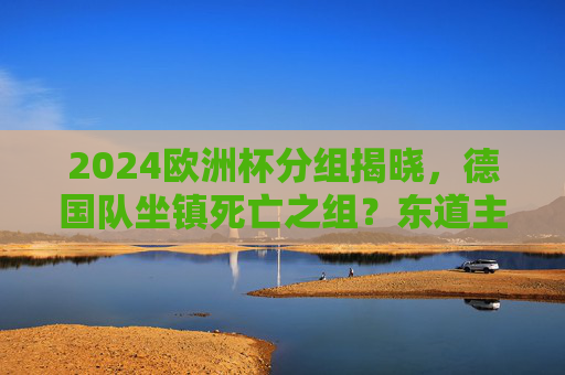 2024欧洲杯分组揭晓,德国队坐镇死亡之组?东道主的机遇与挑战,2024欧洲杯,德国东道主陷死亡组,机遇挑战并存