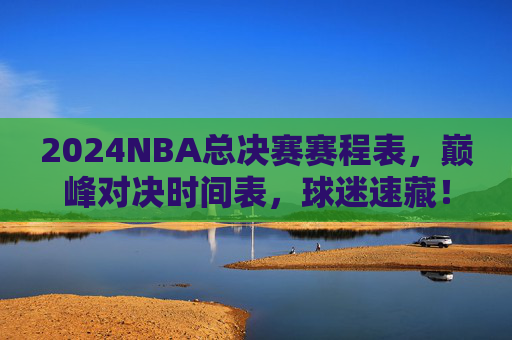 2024NBA总决赛赛程表，巅峰对决时间表，球迷速藏！2024NBA总决赛巅峰对决赛程表，球迷速藏！