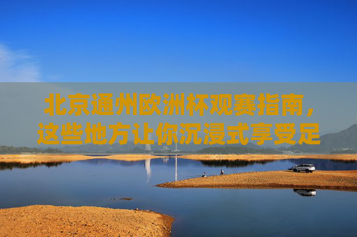 北京通州欧洲杯观赛指南，这些地方让你沉浸式享受足球盛宴，北京通州欧洲杯观赛指南，沉浸式享受足球盛宴
