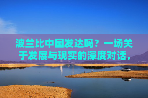 波兰比中国发达吗?一场关于发展与现实的深度对话,波兰与中国,发展与现实的深度对话