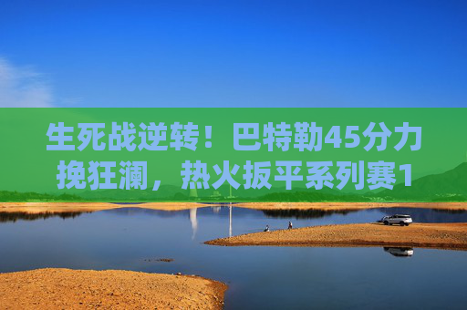 生死战逆转！巴特勒45分力挽狂澜，热火扳平系列赛1-1平凯尔特人，生死战逆转！巴特勒45分热火扳平1-1凯尔特人