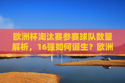 欧洲杯淘汰赛参赛球队数量解析，16强如何诞生？欧洲杯淘汰赛16强诞生，参赛球队数量解析