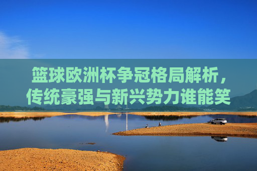 篮球欧洲杯争冠格局解析，传统豪强与新兴势力谁能笑到最后？篮球欧洲杯争冠，传统豪强与新兴势力谁能笑到最后？