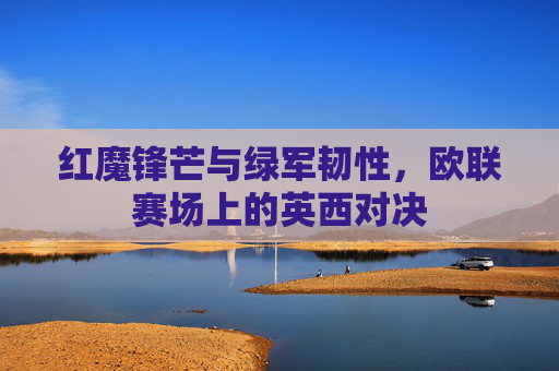 红魔锋芒与绿军韧性,欧联赛场上的英西对决