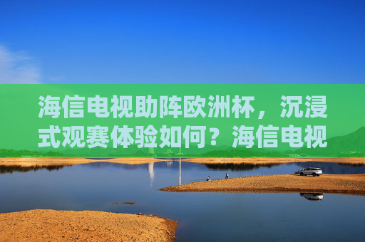 海信电视助阵欧洲杯，沉浸式观赛体验如何？海信电视欧洲杯沉浸式观赛体验如何？