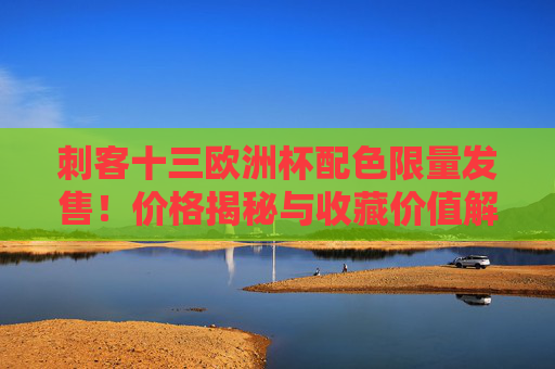 刺客十三欧洲杯配色限量发售！价格揭秘与收藏价值解析，刺客十三欧洲杯配色限量发售，价格揭秘与收藏价值解析