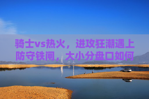 骑士vs热火,进攻狂潮遇上防守铁闸,大小分盘口如何抉择?骑士vs热火,进攻狂潮VS防守铁闸,大小分盘口如何抉择?