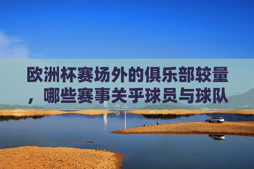 欧洲杯赛场外的俱乐部较量,哪些赛事关乎球员与球队的荣誉?欧洲杯赛场外的俱乐部荣誉赛事