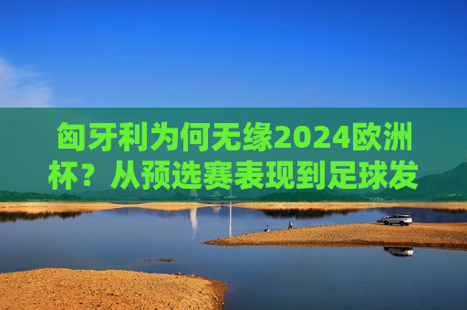 匈牙利为何无缘2024欧洲杯？从预选赛表现到足球发展的深层解析，匈牙利无缘2024欧洲杯，预选赛表现与足球发展深层解析