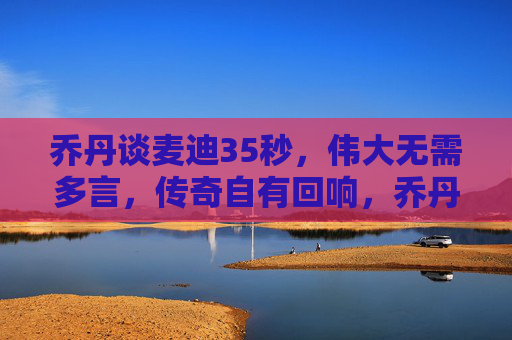 乔丹谈麦迪35秒,伟大无需多言,传奇自有回响,乔丹谈麦迪35秒,伟大无需多言,传奇自有回响