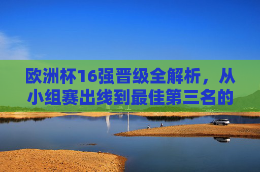 欧洲杯16强晋级全解析,从小组赛出线到最佳第三名的诞生,欧洲杯16强晋级全解析,小组赛出线与最佳第三名诞生