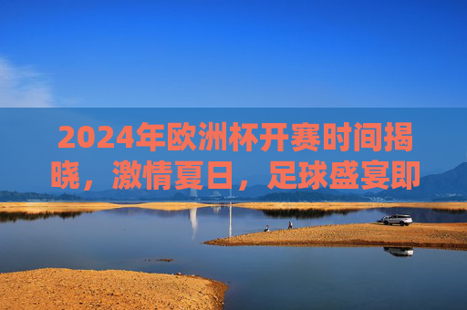 2024年欧洲杯开赛时间揭晓，激情夏日，足球盛宴即将启幕！2024欧洲杯开赛时间揭晓，夏日足球盛宴启幕