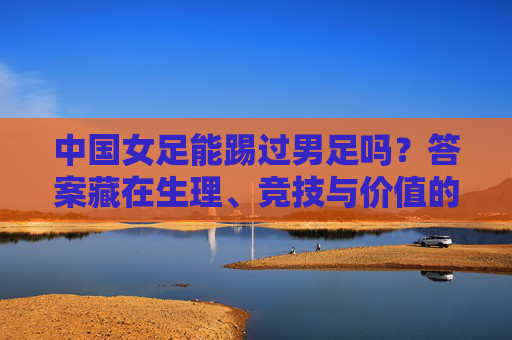 中国女足能踢过男足吗？答案藏在生理、竞技与价值的坐标里，中国女足能否踢过男足？生理、竞技与价值的坐标