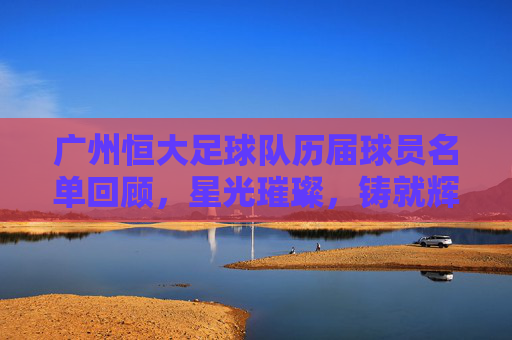广州恒大足球队历届球员名单回顾，星光璀璨，铸就辉煌，广州恒大历届球员，星光璀璨铸就辉煌