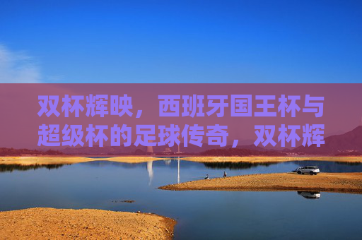 双杯辉映,西班牙国王杯与超级杯的足球传奇,双杯辉映,西班牙国王杯与超级杯的足球传奇