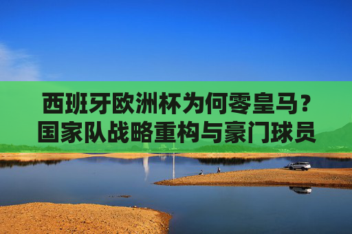 西班牙欧洲杯为何零皇马?国家队战略重构与豪门球员的集体缺席,西班牙欧洲杯零皇马,国家队战略重构与豪门球员缺席