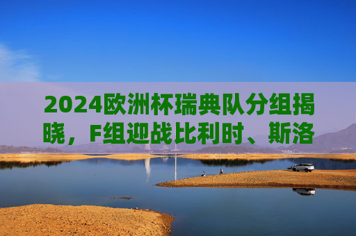 2024欧洲杯瑞典队分组揭晓，F组迎战比利时、斯洛伐克、罗马尼亚，2024欧洲杯瑞典队分组揭晓，F组迎战比利时、斯洛伐克、罗马尼亚