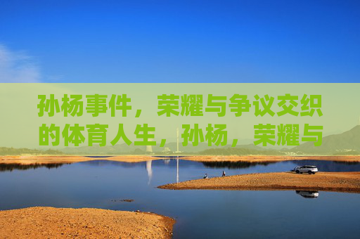 孙杨事件,荣耀与争议交织的体育人生,孙杨,荣耀与争议交织的体育人生