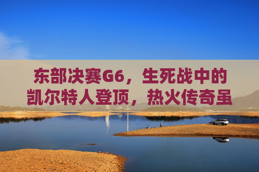 东部决赛G6,生死战中的凯尔特人登顶,热火传奇虽败犹荣,东部决赛G6生死战,凯尔特人登顶,热火虽败犹荣