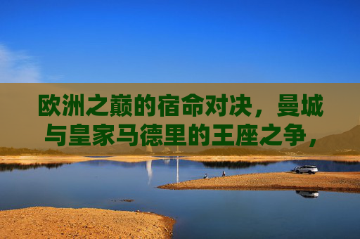 欧洲之巅的宿命对决，曼城与皇家马德里的王座之争，欧洲之巅宿命对决，曼城皇马王座之争