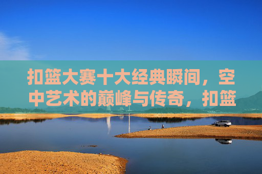 扣篮大赛十大经典瞬间,空中艺术的巅峰与传奇,扣篮大赛十大巅峰瞬间,空中艺术的传奇