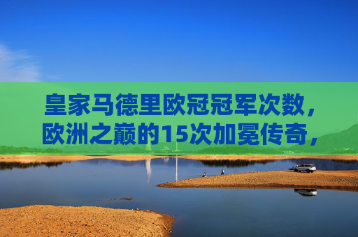 皇家马德里欧冠冠军次数,欧洲之巅的15次加冕传奇,皇家马德里,15次欧冠加冕,欧洲之巅的传奇