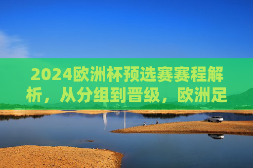 2024欧洲杯预选赛赛程解析,从分组到晋级,欧洲足坛烽烟再起,2024欧洲杯预选赛赛程解析,从分组到晋级,欧洲足坛烽烟再起