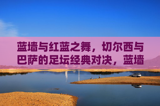 蓝墙与红蓝之舞，切尔西与巴萨的足坛经典对决，蓝墙红蓝之舞，切尔西巴萨足坛经典对决