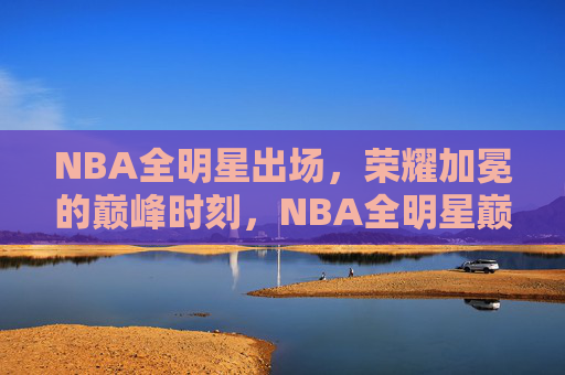 NBA全明星出场,荣耀加冕的巅峰时刻,NBA全明星巅峰荣耀时刻
