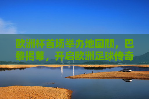 欧洲杯首场举办地回顾，巴黎揭幕，开启欧洲足球传奇序章，巴黎揭幕欧洲杯首战，开启欧洲足球传奇序章