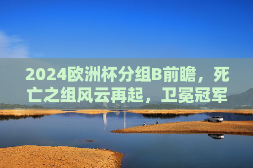 2024欧洲杯分组B前瞻,死亡之组风云再起,卫冕冠军与斗牛军团的巅峰对决,2024欧洲杯B组前瞻,死亡之组,卫冕冠军斗牛军团巅峰对决