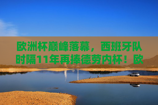 欧洲杯巅峰落幕，西班牙队时隔11年再捧德劳内杯！欧洲杯落幕，西班牙11年再捧德劳内杯！