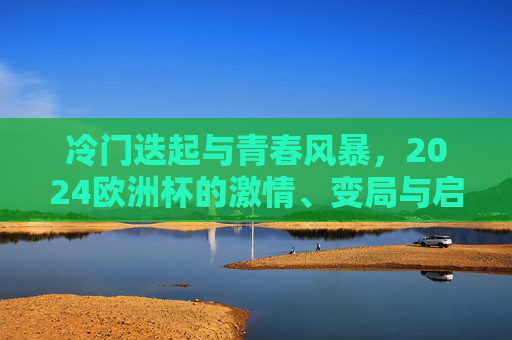 冷门迭起与青春风暴,2024欧洲杯的激情、变局与启示,2024欧洲杯,冷门迭起与青春风暴的激情变局