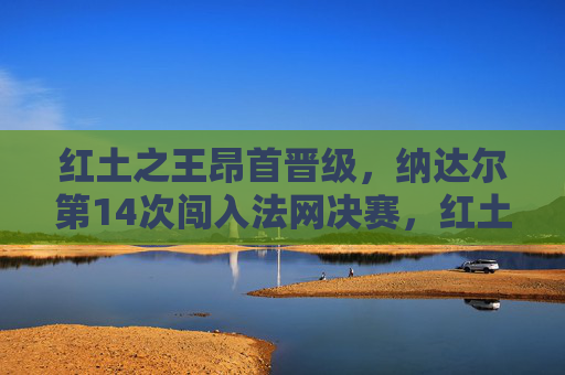 红土之王昂首晋级,纳达尔第14次闯入法网决赛,红土之王纳达尔昂首晋级第14次法网决赛