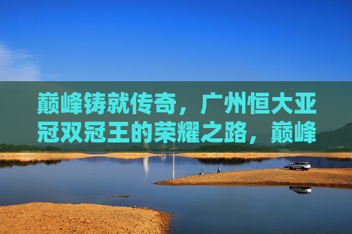 巅峰铸就传奇，广州恒大亚冠双冠王的荣耀之路，巅峰铸就传奇，广州恒大亚冠双冠王荣耀之路