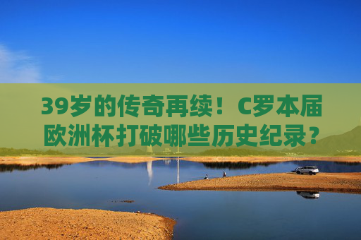 39岁的传奇再续!C罗本届欧洲杯打破哪些历史纪录?39岁传奇C罗本届欧洲杯打破历史纪录