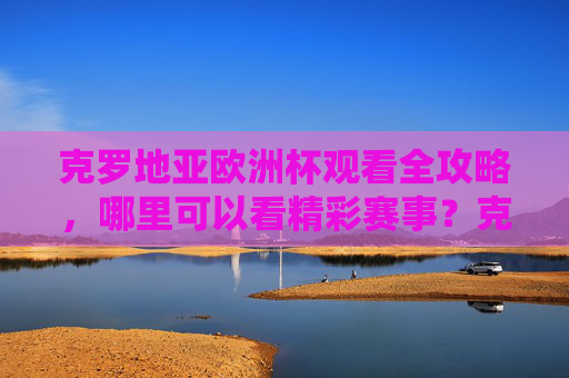 克罗地亚欧洲杯观看全攻略,哪里可以看精彩赛事?克罗地亚欧洲杯观看全攻略,赛事直播哪里看