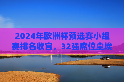 2024年欧洲杯预选赛小组赛排名收官,32强席位尘埃落定,传统强队与黑马共舞,2024欧洲杯预选赛收官,32强席位尘埃落定,传统强队与黑马共舞