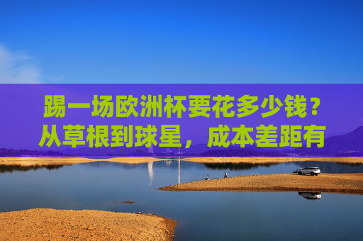 踢一场欧洲杯要花多少钱？从草根到球星，成本差距有多大？欧洲杯成本差距，草根到球星的花费有多大？